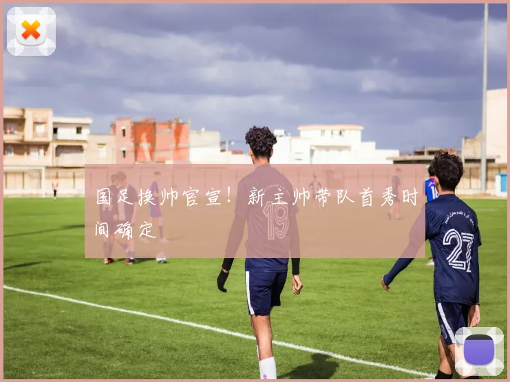 国足换帅官宣!新主帅带队首秀时间确定