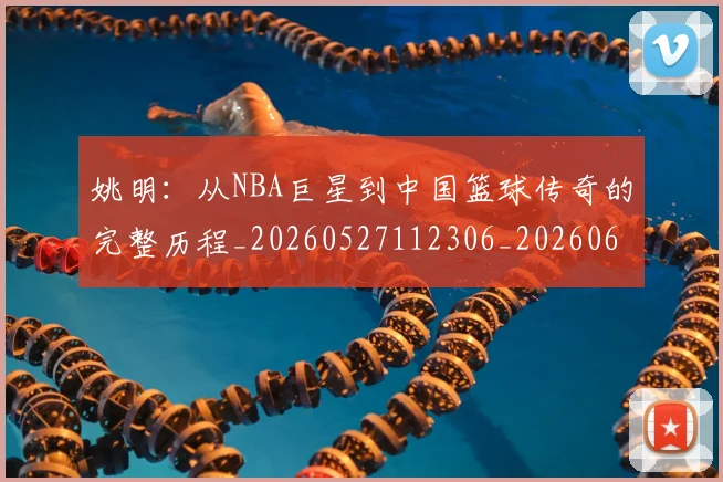 姚明:从NBA巨星到中国篮球传奇的完整历程_20260527112306_20260609174529