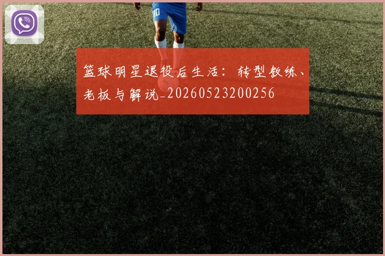 篮球明星退役后生活：转型教练、老板与解说_20260523200256
