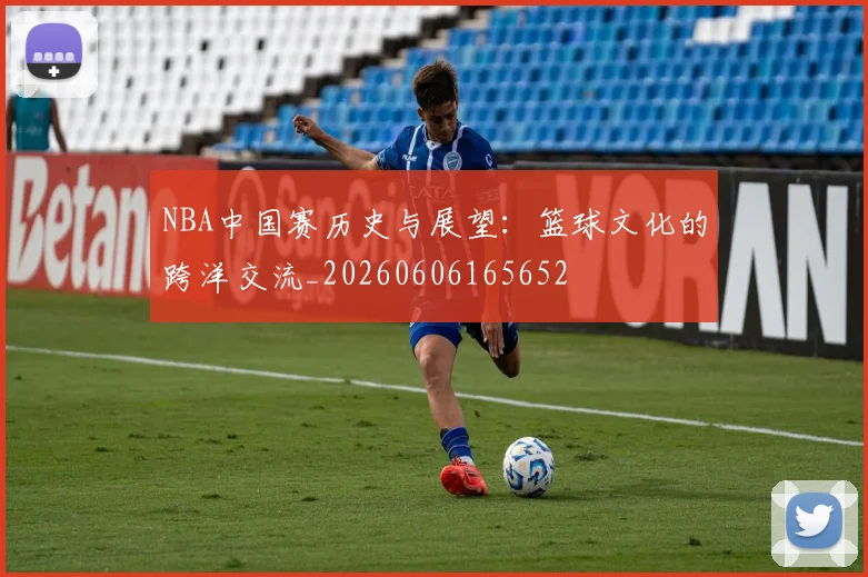 NBA中国赛历史与展望:篮球文化的跨洋交流_20260606165652