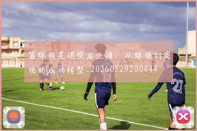 篮球明星退役后生涯：从球场到商场的成功转型_20260529200444