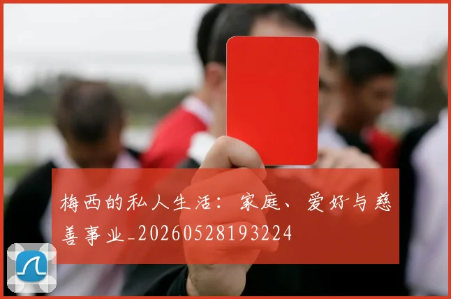 梅西的私人生活：家庭、爱好与慈善事业_20260528193224