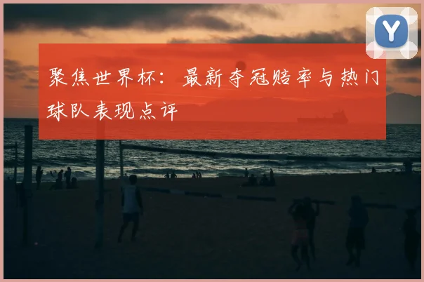 聚焦世界杯:最新夺冠赔率与热门球队表现点评