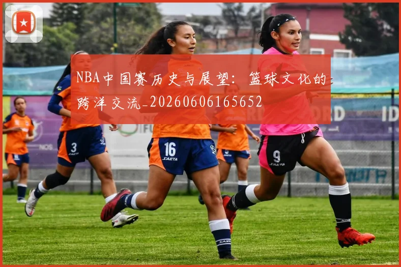 NBA中国赛历史与展望:篮球文化的跨洋交流_20260606165652