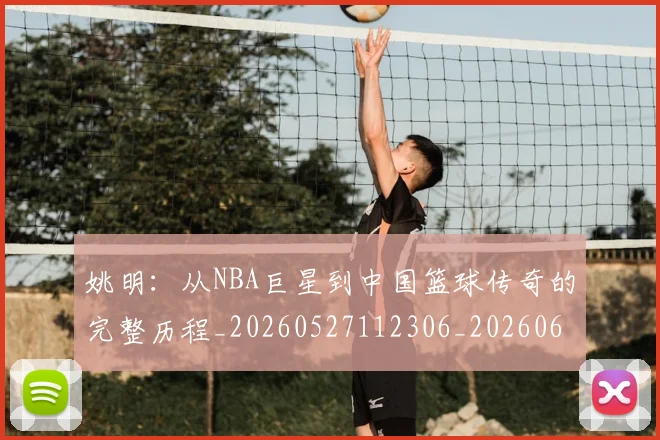 姚明：从NBA巨星到中国篮球传奇的完整历程_20260527112306_20260609174529