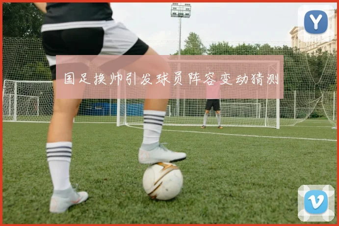国足换帅引发球员阵容变动猜测